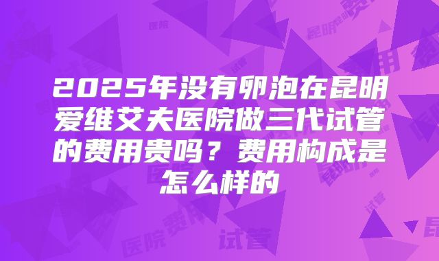 2025年没有卵泡在昆明爱维艾夫医院做三代试管的费用贵吗?费用构成是怎么样的