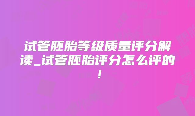 试管胚胎等级质量评分解读_试管胚胎评分怎么评的！