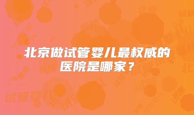 北京做试管婴儿最权威的医院是哪家？
