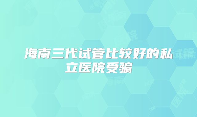 海南三代试管比较好的私立医院受骗