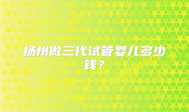 扬州做三代试管婴儿多少钱？