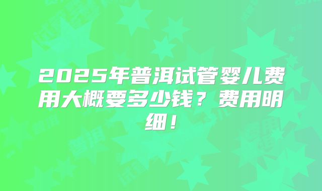 2025年普洱试管婴儿费用大概要多少钱？费用明细！