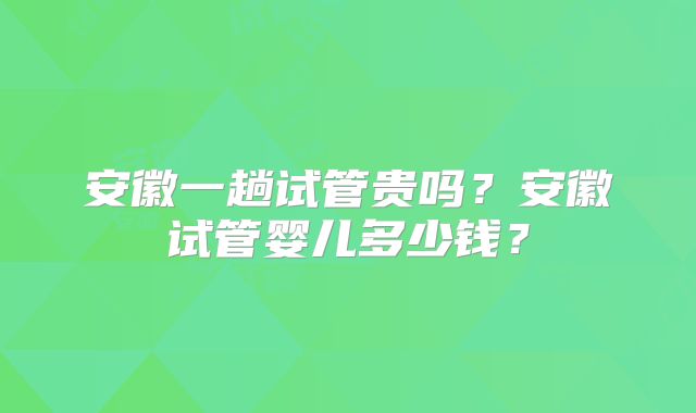 安徽一趟试管贵吗?安徽试管婴儿多少钱?