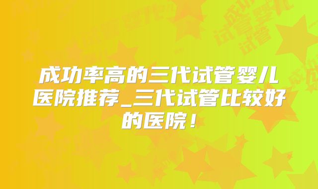 成功率高的三代试管婴儿医院推荐_三代试管比较好的医院！