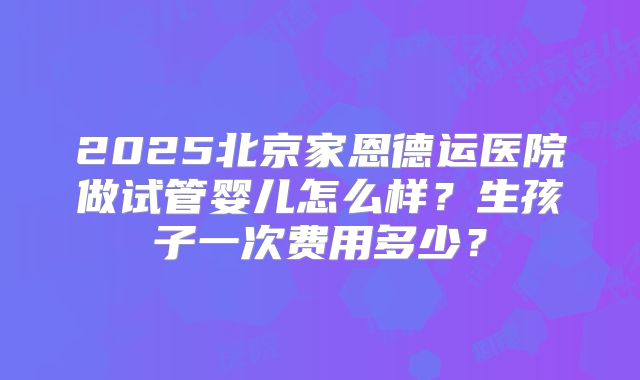 2025北京家恩德运医院做试管婴儿怎么样？生孩子一次费用多少？