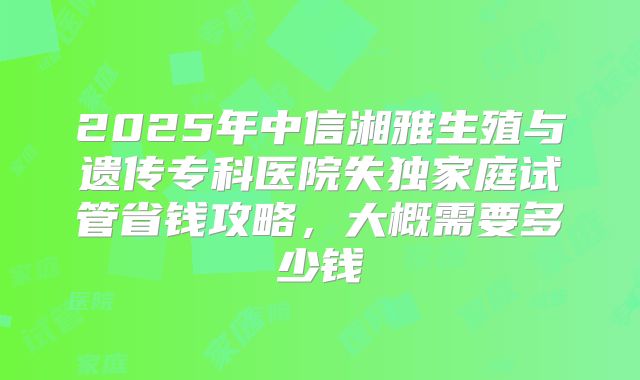 2025年中信湘雅生殖与遗传专科医院失独家庭试管省钱攻略，大概需要多少钱