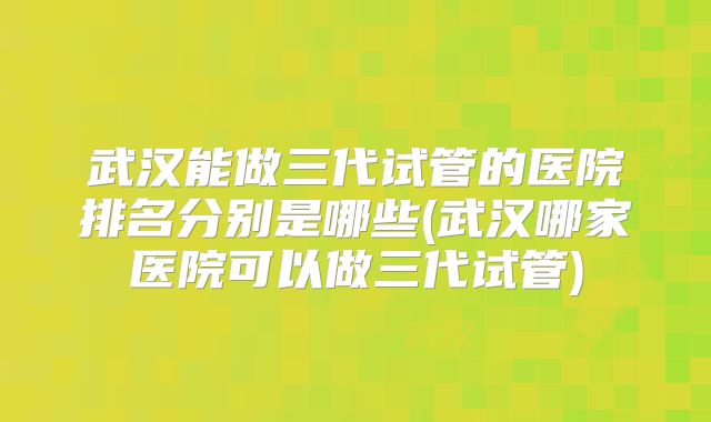 武汉能做三代试管的医院排名分别是哪些(武汉哪家医院可以做三代试管)