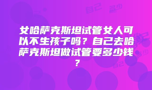 女哈萨克斯坦试管女人可以不生孩子吗？自己去哈萨克斯坦做试管要多少钱？