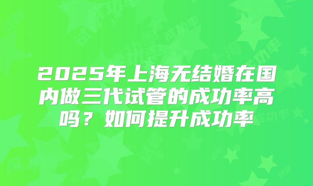 2025年上海无结婚在国内做三代试管的成功率高吗？如何提升成功率