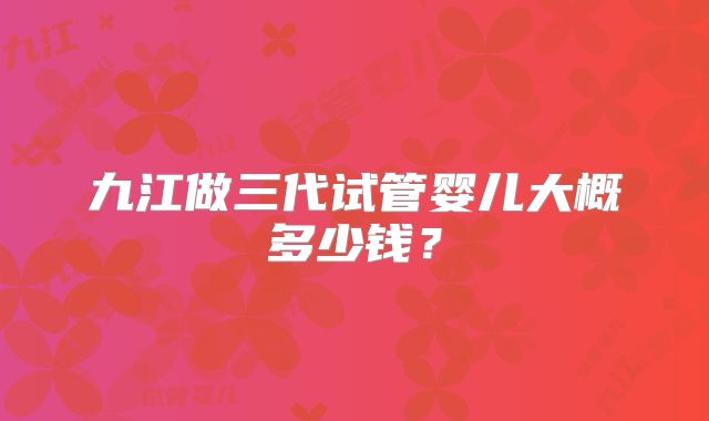 九江做三代试管婴儿大概多少钱？