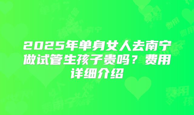 2025年单身女人去南宁做试管生孩子贵吗?费用详细介绍