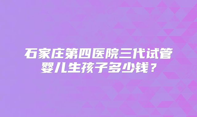 石家庄第四医院三代试管婴儿生孩子多少钱?