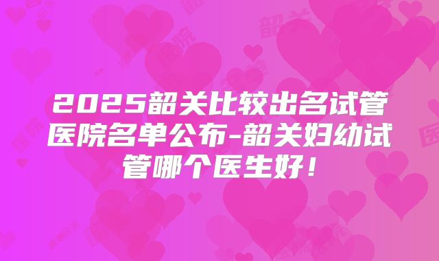 2025韶关比较出名试管医院名单公布-韶关妇幼试管哪个医生好！