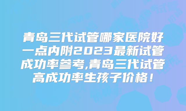 青岛三代试管哪家医院好一点内附2023最新试管成功率参考,青岛三代试管高成功率生孩子价格!