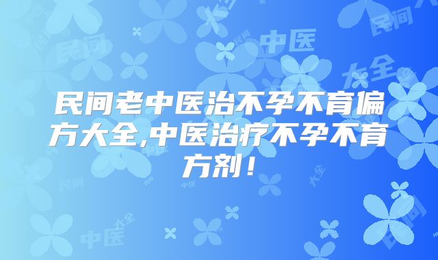 民间老中医治不孕不育偏方大全,中医治疗不孕不育方剂！