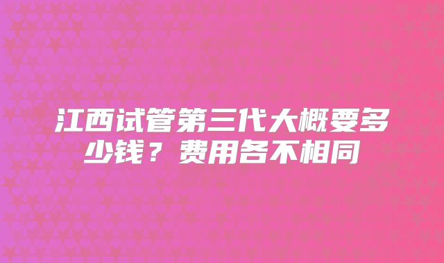 江西试管第三代大概要多少钱？费用各不相同
