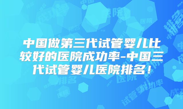 中国做第三代试管婴儿比较好的医院成功率-中国三代试管婴儿医院排名！
