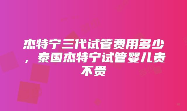 杰特宁三代试管费用多少，泰国杰特宁试管婴儿贵不贵