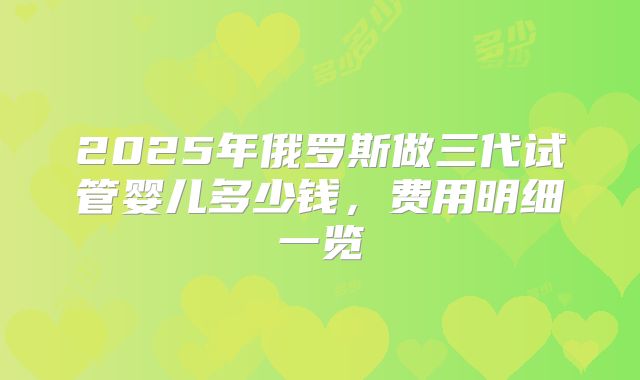 2025年俄罗斯做三代试管婴儿多少钱,费用明细一览