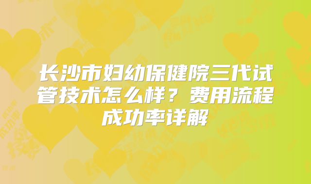 长沙市妇幼保健院三代试管技术怎么样?费用流程成功率详解