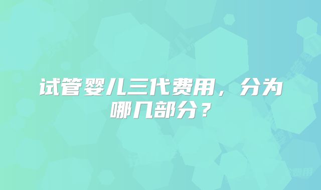 试管婴儿三代费用,分为哪几部分?