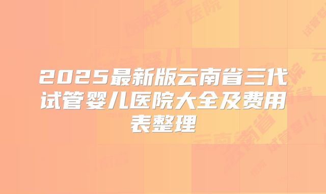 2025最新版云南省三代试管婴儿医院大全及费用表整理