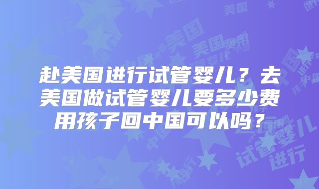 赴美国进行试管婴儿?去美国做试管婴儿要多少费用孩子回中国可以吗?