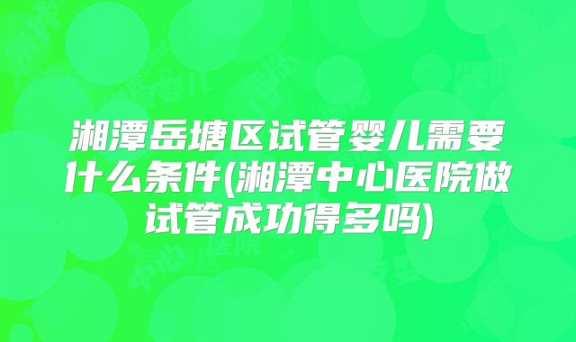 湘潭岳塘区试管婴儿需要什么条件(湘潭中心医院做试管成功得多吗)