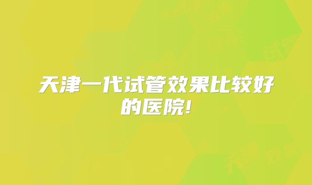 天津一代试管效果比较好的医院!