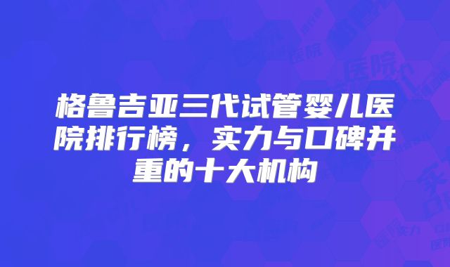 格鲁吉亚三代试管婴儿医院排行榜，实力与口碑并重的十大机构