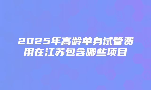 2025年高龄单身试管费用在江苏包含哪些项目