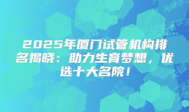 2025年厦门试管机构排名揭晓：助力生育梦想，优选十大名院！