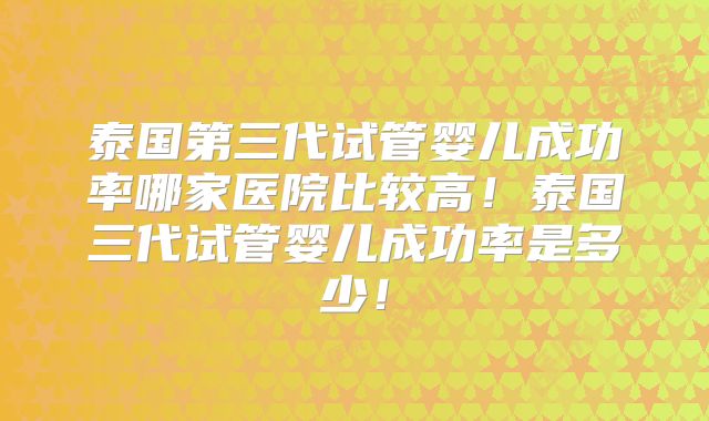 泰国第三代试管婴儿成功率哪家医院比较高!泰国三代试管婴儿成功率是多少!