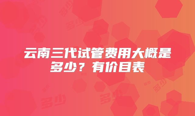 云南三代试管费用大概是多少？有价目表