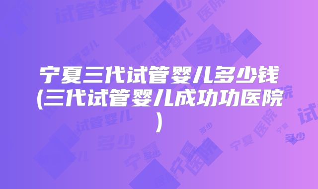 宁夏三代试管婴儿多少钱(三代试管婴儿成功功医院)