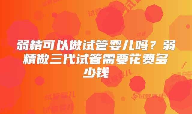 弱精可以做试管婴儿吗？弱精做三代试管需要花费多少钱