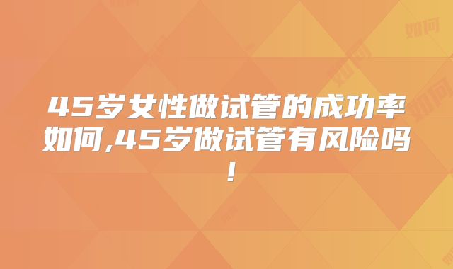 45岁女性做试管的成功率如何,45岁做试管有风险吗!