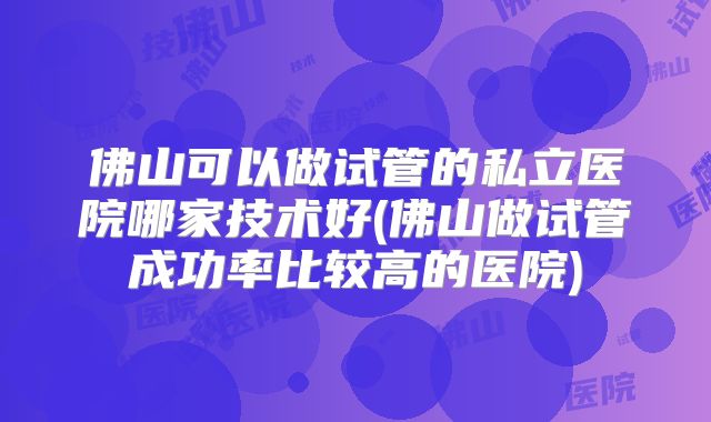佛山可以做试管的私立医院哪家技术好(佛山做试管成功率比较高的医院)