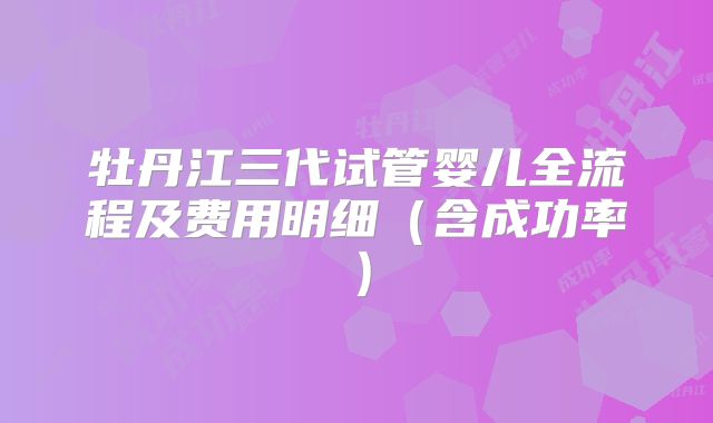 牡丹江三代试管婴儿全流程及费用明细（含成功率）