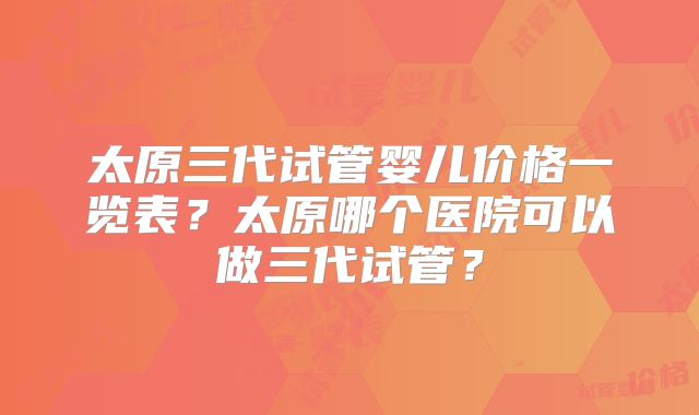 太原三代试管婴儿价格一览表?太原哪个医院可以做三代试管?