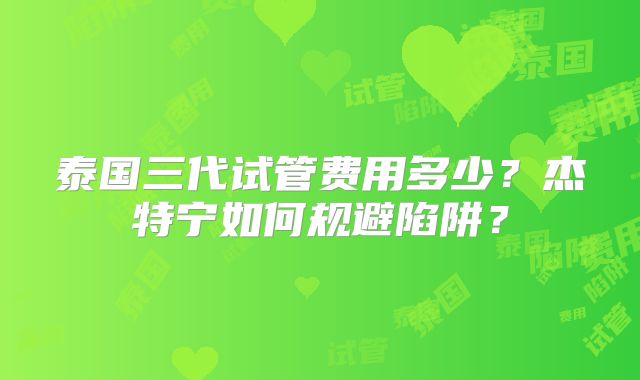 泰国三代试管费用多少?杰特宁如何规避陷阱?