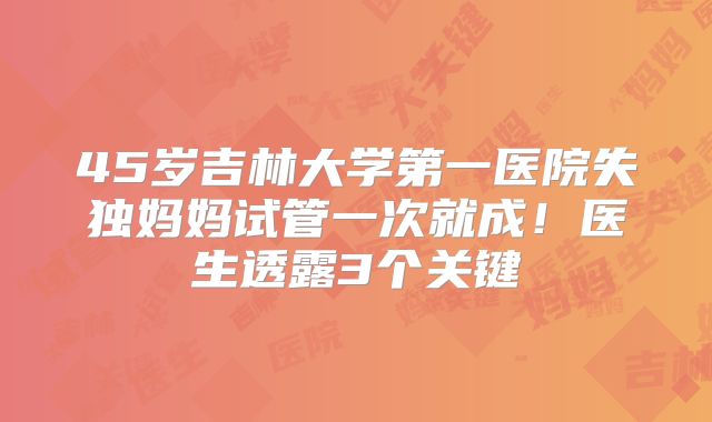 45岁吉林大学第一医院失独妈妈试管一次就成！医生透露3个关键