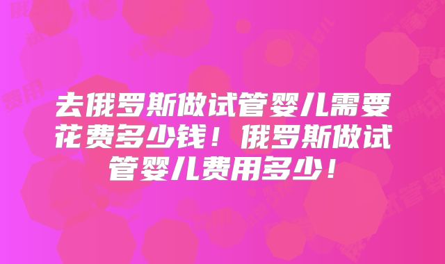 去俄罗斯做试管婴儿需要花费多少钱！俄罗斯做试管婴儿费用多少！