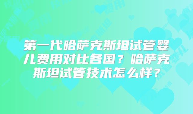第一代哈萨克斯坦试管婴儿费用对比各国？哈萨克斯坦试管技术怎么样？
