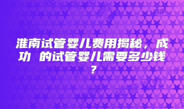 淮南试管婴儿费用揭秘，成功 的试管婴儿需要多少钱？