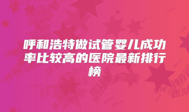 呼和浩特做试管婴儿成功率比较高的医院最新排行榜