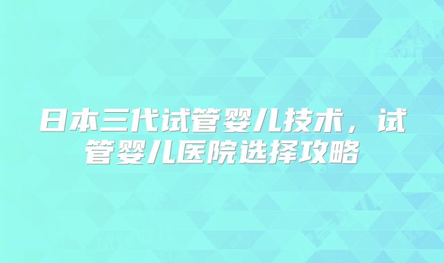 日本三代试管婴儿技术，试管婴儿医院选择攻略