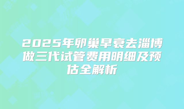 2025年卵巢早衰去淄博做三代试管费用明细及预估全解析