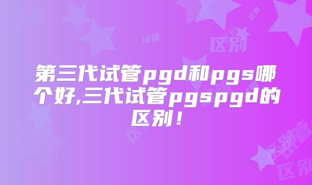 第三代试管pgd和pgs哪个好,三代试管pgspgd的区别!