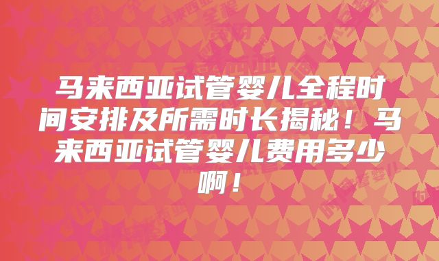 马来西亚试管婴儿全程时间安排及所需时长揭秘！马来西亚试管婴儿费用多少啊！